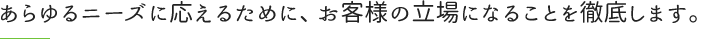 あらゆるニーズに応えるために、お客様の立場になることを徹底します。