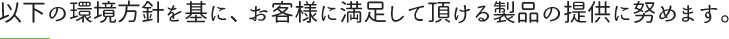 以下の環境方針を基に、お客様に満足して頂ける製品の提供に努めます。