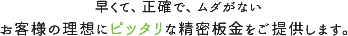 早くて、正確で、ムダがないお客様の理想にピッタリな精密板金をご提供します。